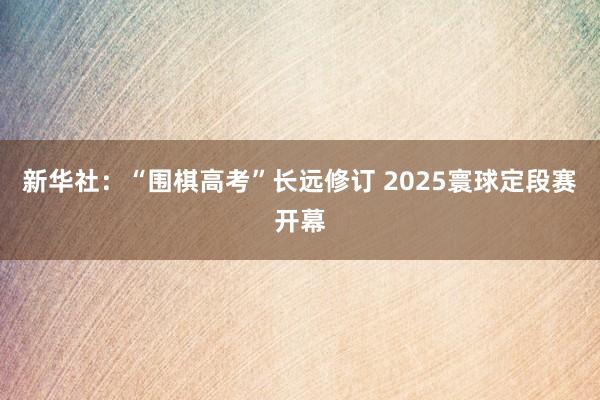 新华社：“围棋高考”长远修订 2025寰球定段赛开幕