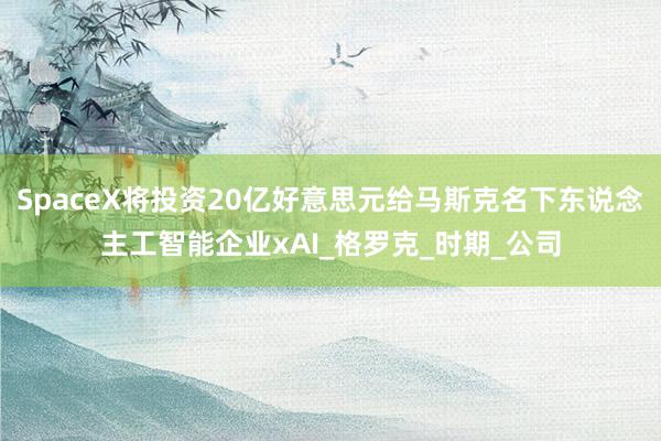 SpaceX将投资20亿好意思元给马斯克名下东说念主工智能企业xAI_格罗克_时期_公司