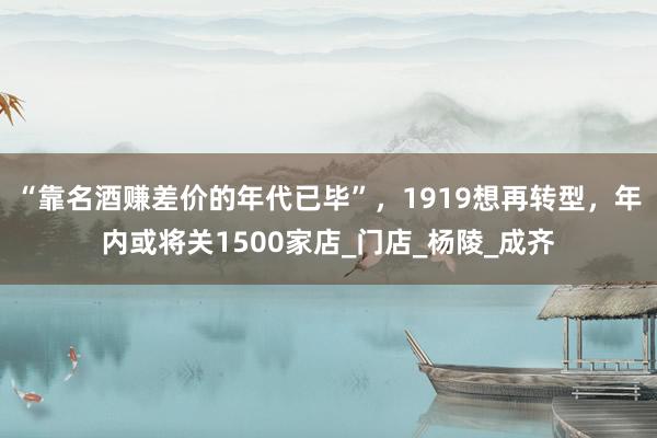 “靠名酒赚差价的年代已毕”，1919想再转型，年内或将关1500家店_门店_杨陵_成齐