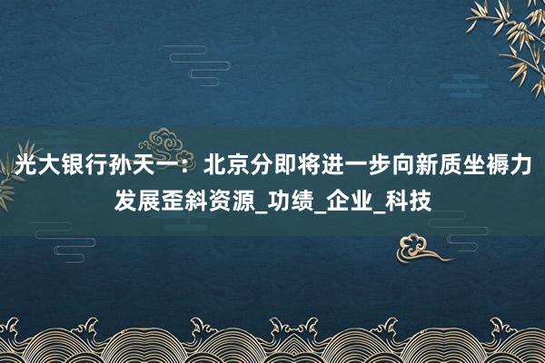 光大银行孙天一：北京分即将进一步向新质坐褥力发展歪斜资源_功绩_企业_科技