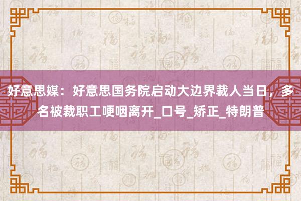 好意思媒：好意思国务院启动大边界裁人当日，多名被裁职工哽咽离开_口号_矫正_特朗普