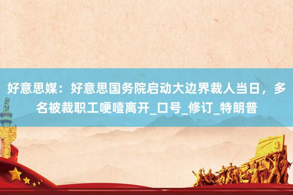 好意思媒：好意思国务院启动大边界裁人当日，多名被裁职工哽噎离开_口号_修订_特朗普