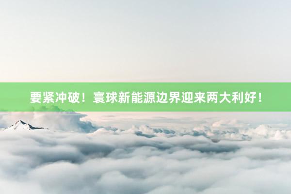 要紧冲破！寰球新能源边界迎来两大利好！