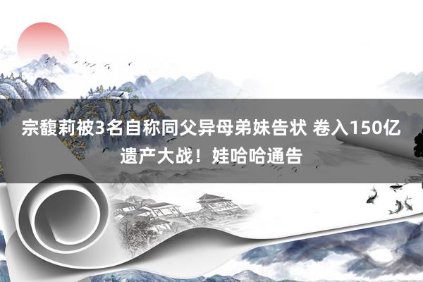 宗馥莉被3名自称同父异母弟妹告状 卷入150亿遗产大战！娃哈哈通告