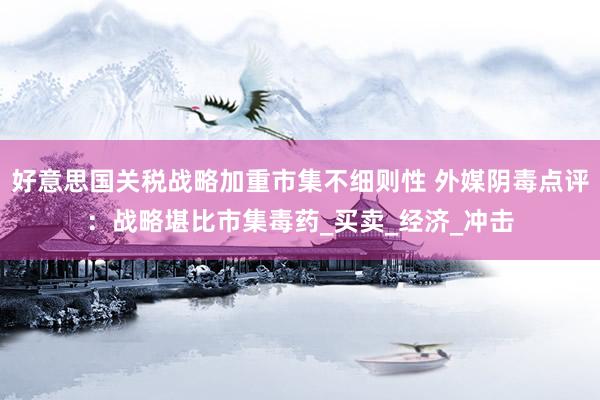好意思国关税战略加重市集不细则性 外媒阴毒点评：战略堪比市集毒药_买卖_经济_冲击