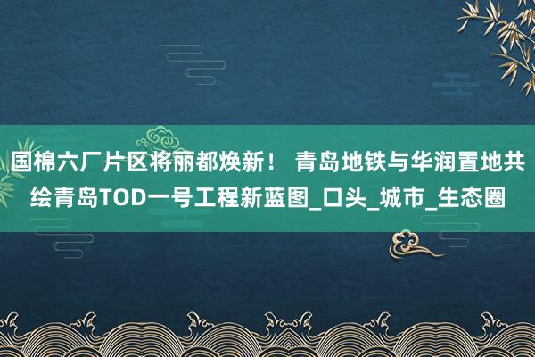 国棉六厂片区将丽都焕新！ 青岛地铁与华润置地共绘青岛TOD一号工程新蓝图_口头_城市_生态圈