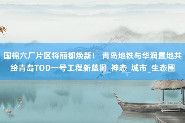 国棉六厂片区将丽都焕新！ 青岛地铁与华润置地共绘青岛TOD一号工程新蓝图_神态_城市_生态圈
