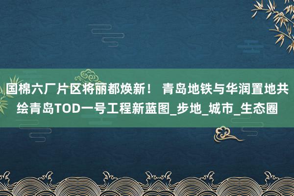 国棉六厂片区将丽都焕新！ 青岛地铁与华润置地共绘青岛TOD一号工程新蓝图_步地_城市_生态圈