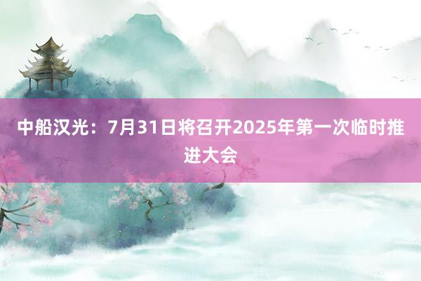 中船汉光：7月31日将召开2025年第一次临时推进大会