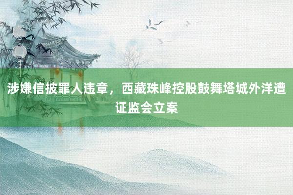 涉嫌信披罪人违章，西藏珠峰控股鼓舞塔城外洋遭证监会立案