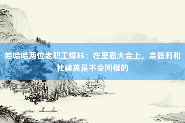 娃哈哈两位老职工爆料：在里面大会上，宗馥莉和杜建英是不会同框的