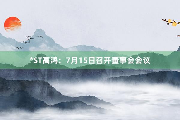 *ST高鸿：7月15日召开董事会会议