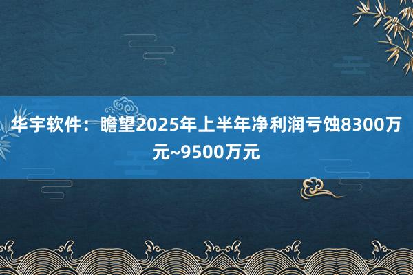 华宇软件：瞻望2025年上半年净利润亏蚀8300万元~9500万元