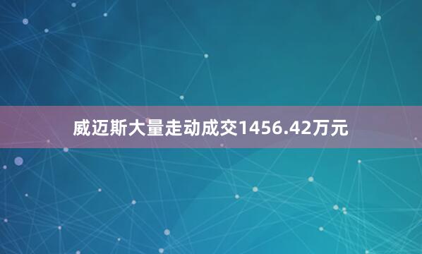 威迈斯大量走动成交1456.42万元