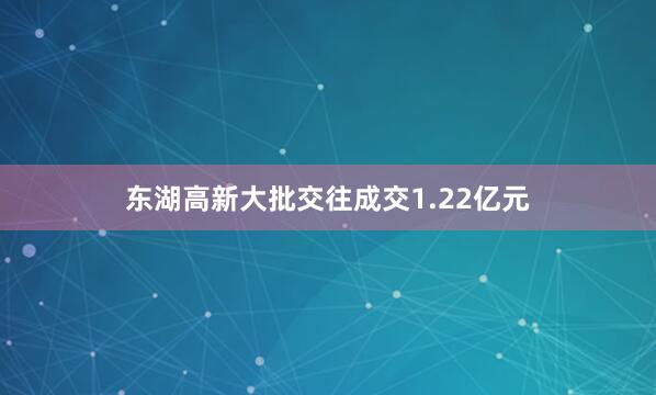 东湖高新大批交往成交1.22亿元