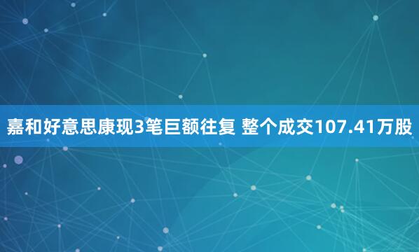 嘉和好意思康现3笔巨额往复 整个成交107.41万股