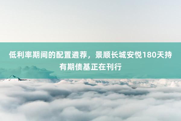 低利率期间的配置遴荐，景顺长城安悦180天持有期债基正在刊行