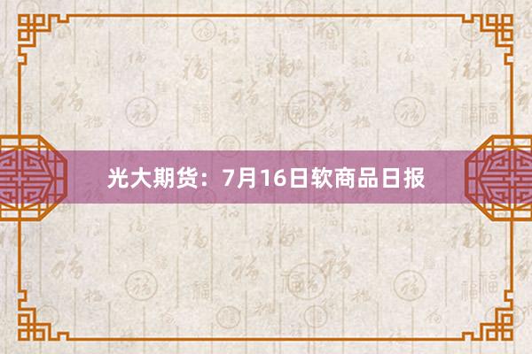 光大期货：7月16日软商品日报