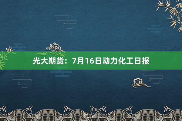 光大期货：7月16日动力化工日报