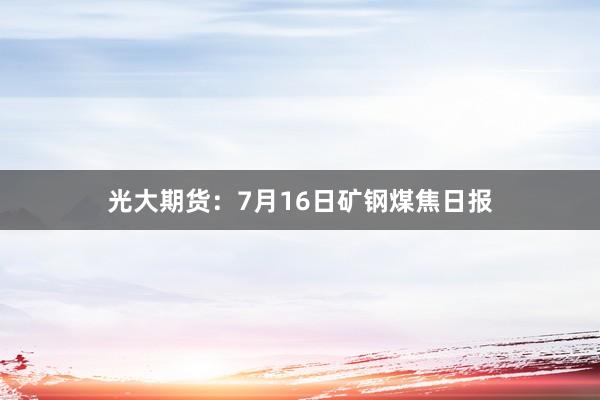 光大期货：7月16日矿钢煤焦日报