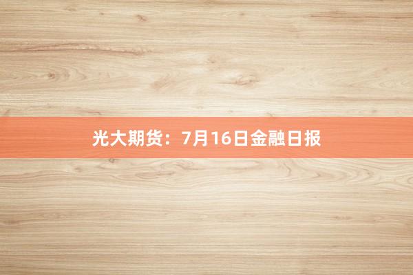 光大期货：7月16日金融日报