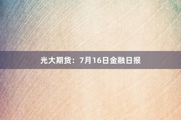 光大期货：7月16日金融日报