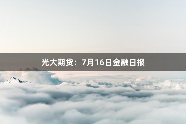 光大期货：7月16日金融日报