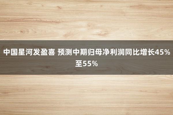 中国星河发盈喜 预测中期归母净利润同比增长45%至55%