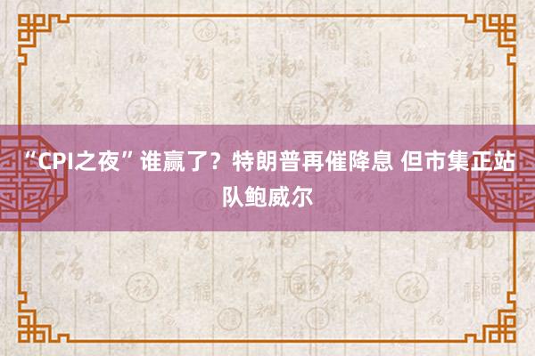 “CPI之夜”谁赢了？特朗普再催降息 但市集正站队鲍威尔