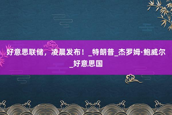 好意思联储，凌晨发布！_特朗普_杰罗姆·鲍威尔_好意思国
