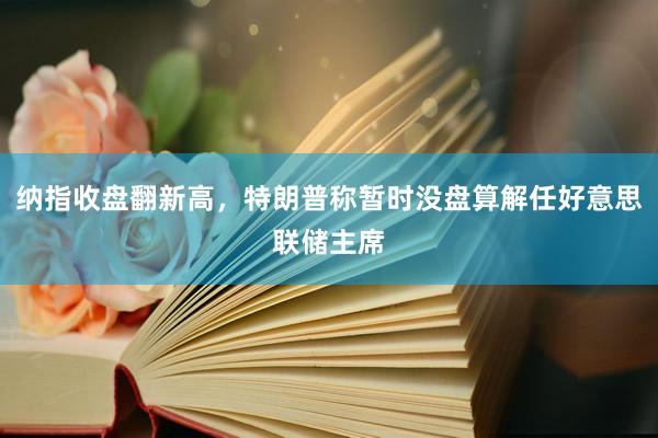 纳指收盘翻新高，特朗普称暂时没盘算解任好意思联储主席