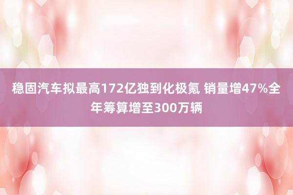 稳固汽车拟最高172亿独到化极氪 销量增47%全年筹算增至300万辆