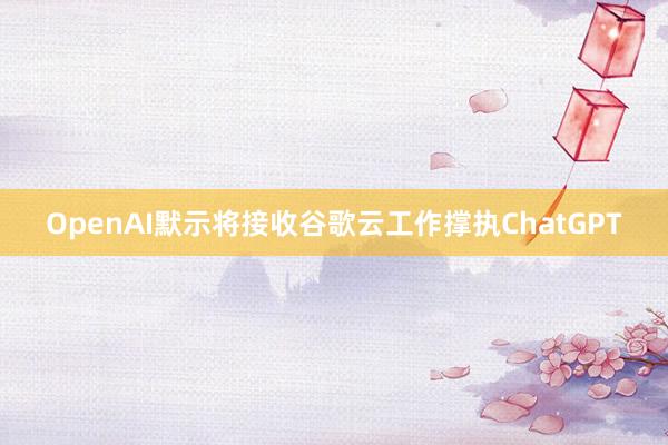 OpenAI默示将接收谷歌云工作撑执ChatGPT
