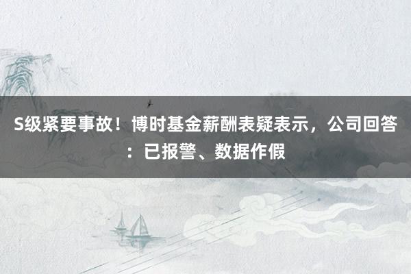 S级紧要事故！博时基金薪酬表疑表示，公司回答：已报警、数据作假