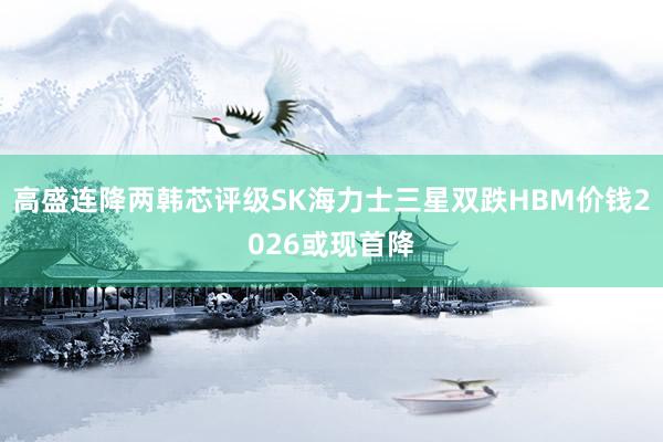 高盛连降两韩芯评级SK海力士三星双跌HBM价钱2026或现首降