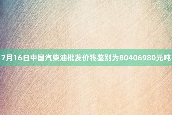 7月16日中国汽柴油批发价钱鉴别为80406980元吨