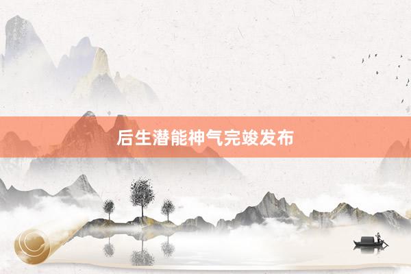 后生潜能神气完竣发布