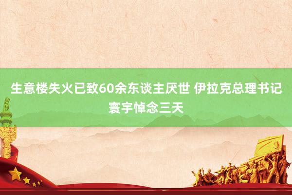 生意楼失火已致60余东谈主厌世 伊拉克总理书记寰宇悼念三天
