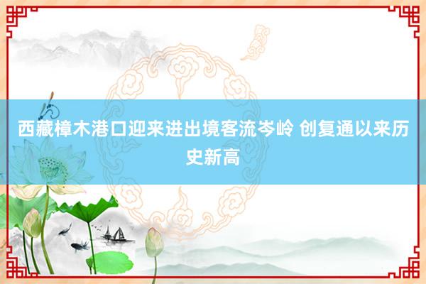 西藏樟木港口迎来进出境客流岑岭 创复通以来历史新高