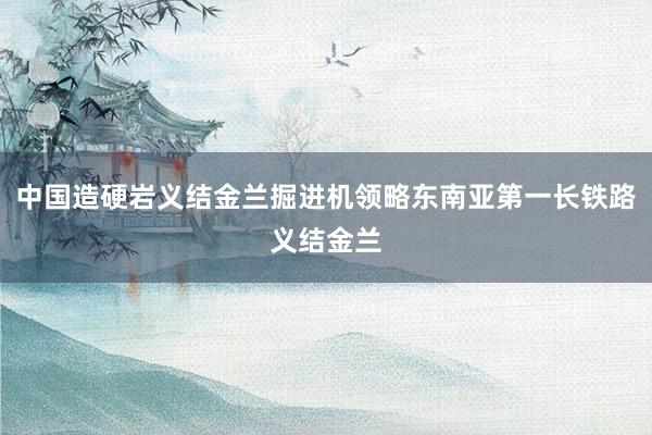 中国造硬岩义结金兰掘进机领略东南亚第一长铁路义结金兰