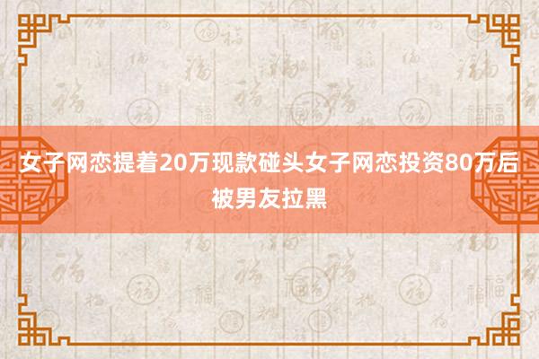 女子网恋提着20万现款碰头女子网恋投资80万后被男友拉黑