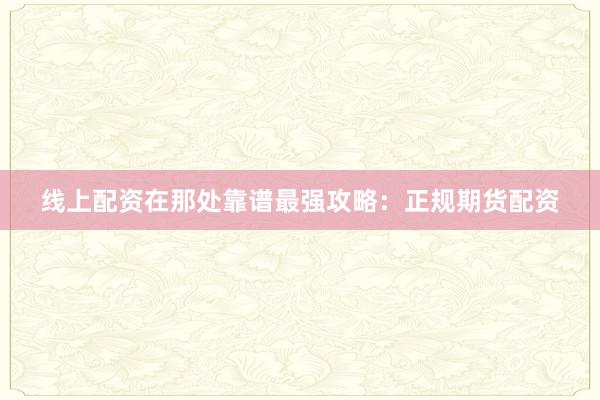 线上配资在那处靠谱最强攻略：正规期货配资