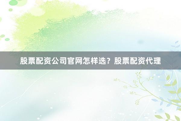 股票配资公司官网怎样选？股票配资代理