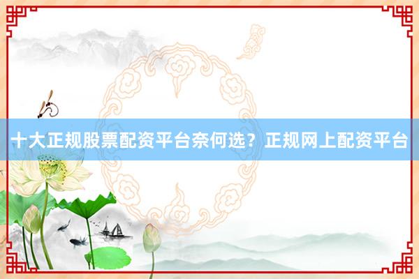 十大正规股票配资平台奈何选？正规网上配资平台