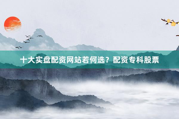 十大实盘配资网站若何选？配资专科股票
