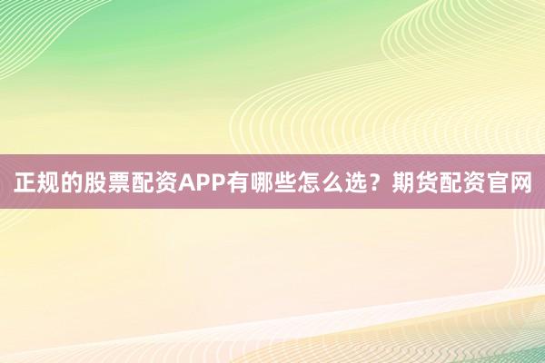 正规的股票配资APP有哪些怎么选？期货配资官网