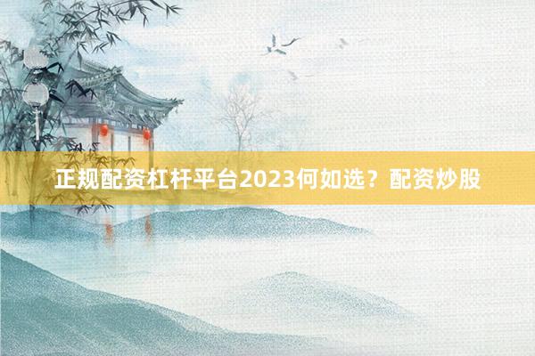 正规配资杠杆平台2023何如选？配资炒股