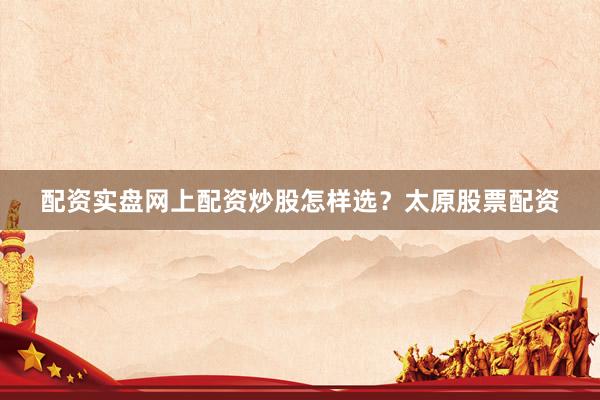 配资实盘网上配资炒股怎样选？太原股票配资