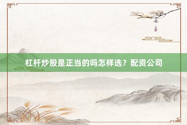 杠杆炒股是正当的吗怎样选？配资公司