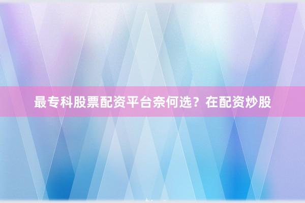 最专科股票配资平台奈何选？在配资炒股